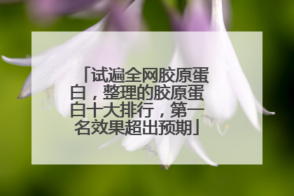 试遍全网胶原蛋白，整理的胶原蛋白十大排行，第一名效果超出预期